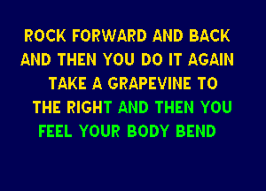 ROCK FORWARD AND BACK

AND THEN YOU DO IT AGAIN
TAKE A GRAPEVINE TO

THE RIGHT AND THEN YOU
FEEL YOUR BODY BEND