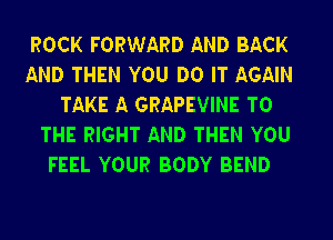 ROCK FORWARD AND BACK

AND THEN YOU DO IT AGAIN
TAKE A GRAPEVINE TO

THE RIGHT AND THEN YOU
FEEL YOUR BODY BEND