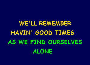WE 'LL REMEMBER

HAVIN' GOOD TIMES
AS WE FIND OURSELVES
ALONE