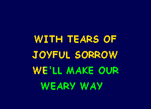 WITH TEARS OF

JOYFUL SORROW
WE'LL MAKE OUR
WEARY WAV