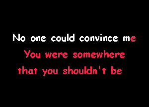 No one could convince me

You were somewhere
that you shouldn't be