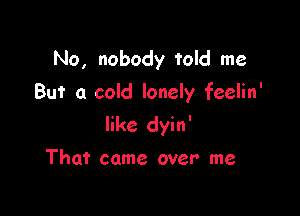 No, nobody told me
But a cold lonely feelin'

like dyin'

That came over me