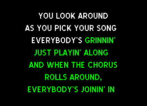 YOU LOOK AROUND
AS YOU PICK YOUR SONG
EVERYBODY'S GRINNIN'
JUST PLAYIN' ALONG

AND WHEN THE CHORUS
ROLLS AROUND.
EVERYBODY'S JOININ' IN