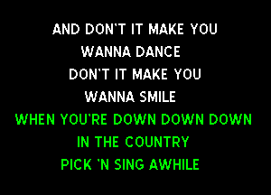 AND DON'T IT MAKE YOU
WANNA DANCE
DON'T IT MAKE YOU
WANNA SMILE

WHEN YOU'RE DOWN DOWN DOWN
IN THE COUNTRY
PICK 'N SING AWHILE