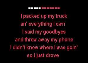 I packed up my truck
an' everything I own
lsaid my goodbyes
and threw away my phone
I didn't know where l was goin'
so ljust drove