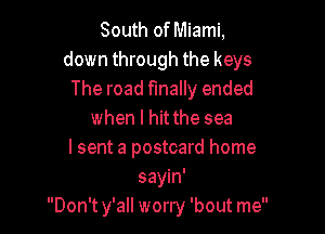 South of Miami,
down through the keys
The road finally ended

when I hit the sea
I sent a postcard home
sayin'
Don't y'all worry 'bout me