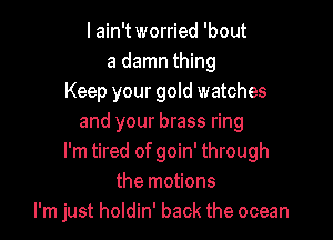 I ain't worried 'bout
a damn thing
Keep your gold watches

and your brass ring
I'm tired of goin' through
the motions
I'm just holdin' back the ocean