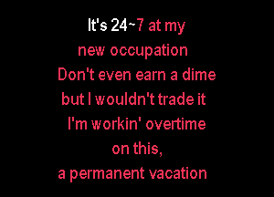 It's 244 at my
new occupation
Don't even earn a dime

but I wouldn't trade it

I'm workin' overtime
on this.

a permanent vacation