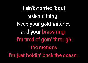 I ain't worried 'bout
a damn thing
Keep your gold watches

and your brass ring
I'm tired of goin' through
the motions
I'm just holdin' back the ocean