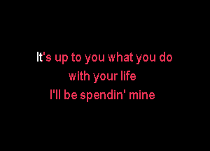 It's up to you what you do

with your life
I'll be spendin' mine