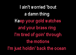 I ain't worried 'bout
a damn thing
Keep your gold watches

and your brass ring
I'm tired of goin' through
the motions
I'm just holdin' back the ocean
