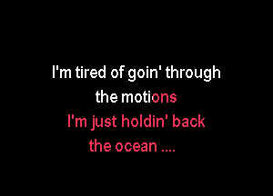 I'm tired of goin' through

the motions
I'm just holdin' back
the ocean