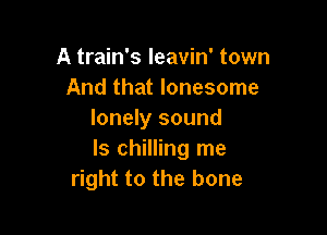 A train's Ieavin' town
And that lonesome

lonely sound
ls chilling me
right to the bone