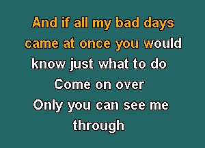 And if all my bad days
came at once you would
know just what to do

Come on over
Only you can see me
through