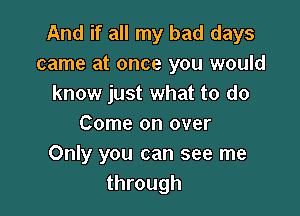 And if all my bad days
came at once you would
know just what to do

Come on over
Only you can see me
through