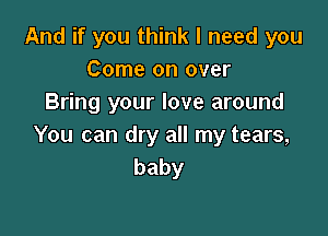 And if you think I need you
Come on over
Bring your love around

You can dry all my tears,
baby