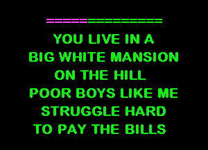 YOU LIVE IN A
BIG WHITE MANSION
ON THE HILL
POOR BOYS LIKE ME
STRUGGLE HARD
TO PAY THE BILLS