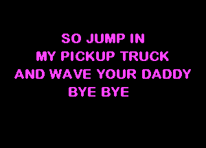 SO JUMP IN
MY PICKUP TRUCK

AND WAVE YOUR DADDY
BYE BYE