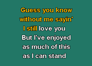 Guess you know
without me sayin'
I still love you

But I've enjoyed
as much of this
as I can stand