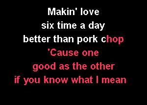 Makin' love
six time a day
better than pork chop

'Cause one
good as the other
if you know what I mean