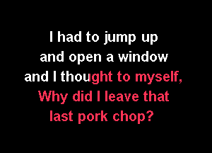 I had to jump up
and open a window

and I thought to myself,
Why did I leave that
last pork chop?