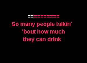 So many people talkin'

'bout how much
they can drink