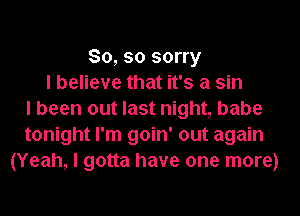 So, so sorry
I believe that it's a sin
I been out last night, babe
tonight I'm goin' out again
(Yeah, I gotta have one more)