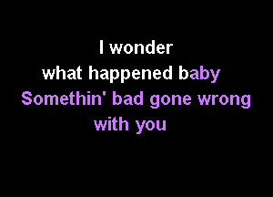 I wonder
what happened baby

Somethin' had gone wrong
with you