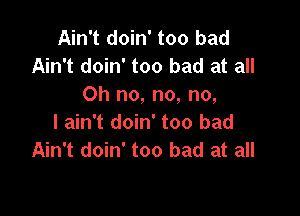 Ain't doin' too bad
Ain't doin' too bad at all
Oh no, no, no,

I ain't doin' too bad
Ain't doin' too bad at all