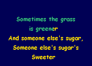 Sometimes the grass
is greener

And someone else's sugar,

Someone else '8 sugar's
Sweeter