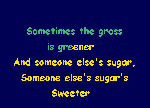 Sometimes the grass
is greener

And someone else's sugar,

Someone else '8 sugar's
Sweeter