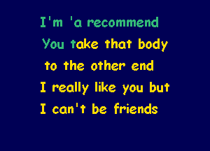 I'm '0 recommend
you take that body
to the other end

I really like you but
I can't be friends