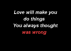 Love will make you
do things

You always thought
was wrong
