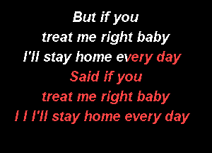 But if you
treat me right baby
I'll stay home every day

Said if you
treat me right baby
I I I'll stay home every day