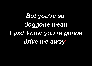 But you're so
doggone mean

I just know you're gonna
drive me away
