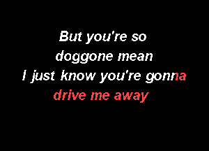 But you're so
doggone mean

I just know you're gonna
drive me away