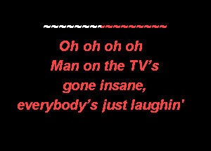 Oh oh oh oh
Man on the TVs

gone insane,
everybost just faughin'