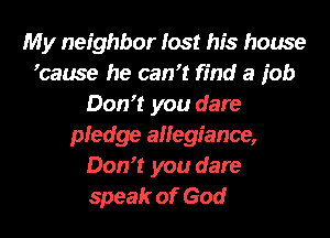 My neighbor lost his house
ycause he can? find a job
Don? you dare
pledge allegiance,
Don? you dare

speak of God