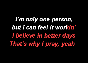 I'm onfy one person,
but I can feel it workin'

I befieve in better days
Thafs why I pray, yeah