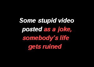 Some stupid video
posted as a ioke,

somebodys life
gets ruined