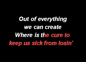 Out of everything
we can create

Where is the cure to
keep us sick from fosin'