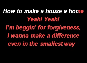 How to make a house a home
Yeah!r Yeah!r
Fm beggin' for forgiveness,
I wanna make a difference
even in the smallest way