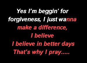 Yes IIm beggin' for
forgiveness, I just wanna
make a difference,

I beIIeve
I beIIeve In better days
ThatIs why I pray .....