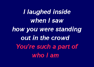 I laughed inside
when I saw
how you were standing

out in the crowd