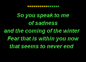 W

80 you speak to me
of sadness
and me coming of the winter
Fear mat is within you now
that seems to never end