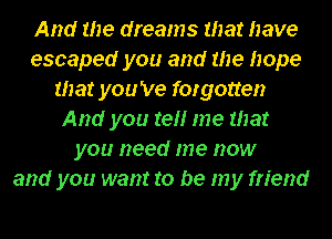 And the dreams that have
escaped you and me hope
that you 've forgotten
And you re me that
you need me now
and you want to be my friend