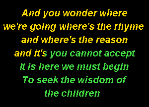 And you wonder where
we 're going where's the rhyme
and where's the reason
and it's you cannot accept
It is here we must begin
To seek the wisdom of
the children