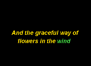 And the graceful way of
flowers in the wind