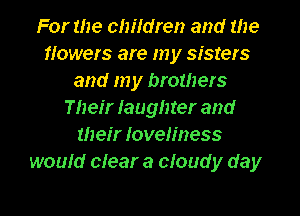 For the children and the
flowers are my sisters
and my brothers
Their Iaughter and
their Ioveliness
would clear a cloud y day