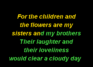 For the children and
the flowers are my
sisters and my brothers
Their Iaughter and
U1 eir loveliness
would clear a cloud y day